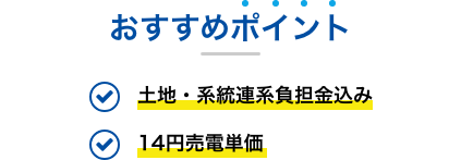 おすすめポイント 土地・系統連系負担金込み 14円売電単価